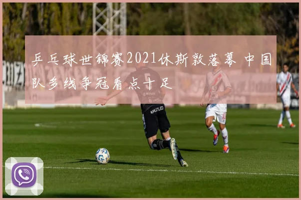 乒乓球世锦赛2021休斯敦落幕 中国队多线争冠看点十足