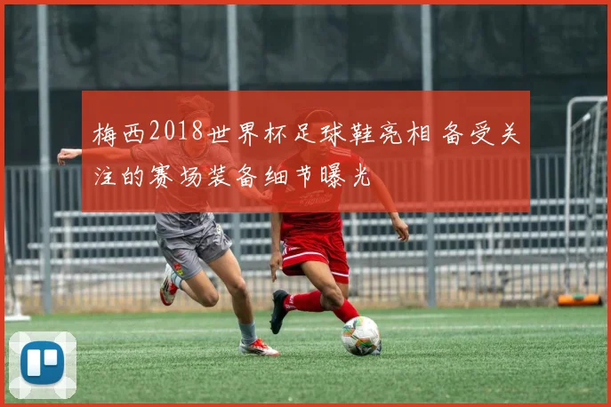 梅西2018世界杯足球鞋亮相 备受关注的赛场装备细节曝光