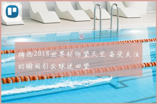 梅西2018世界杯仰望天空 备受关注的瞬间引发球迷回望