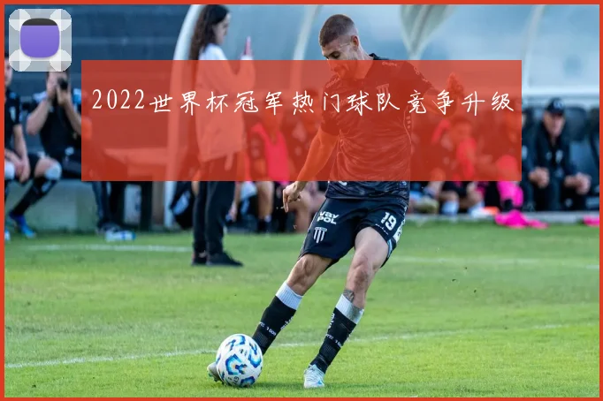 2022世界杯冠军热门球队竞争升级