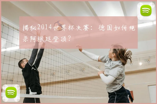 揭秘2014世界杯决赛:德国如何绝杀阿根廷登顶?