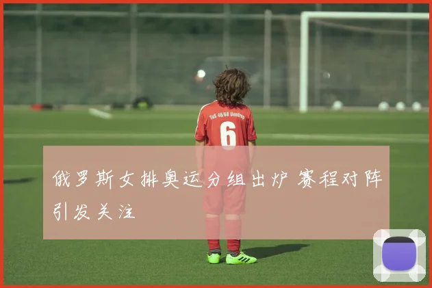 俄罗斯女排奥运分组出炉 赛程对阵引发关注