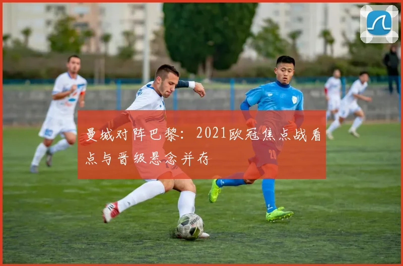 曼城对阵巴黎：2021欧冠焦点战看点与晋级悬念并存