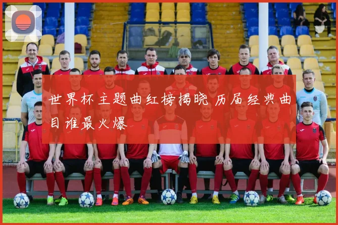 世界杯主题曲红榜揭晓 历届经典曲目谁最火爆