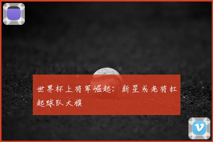 世界杯上将军崛起:新星或老将扛起球队大旗