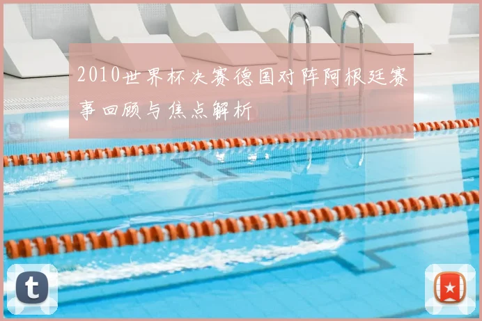 2010世界杯决赛德国对阵阿根廷赛事回顾与焦点解析