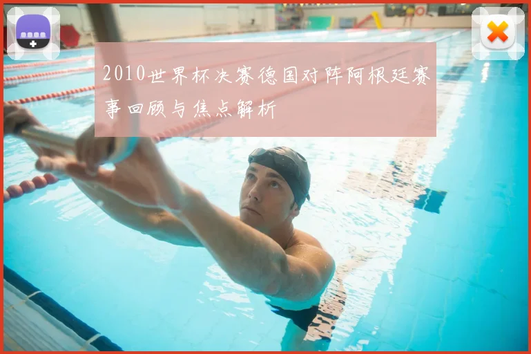 2010世界杯决赛德国对阵阿根廷赛事回顾与焦点解析