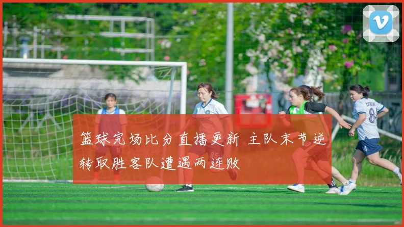 篮球完场比分直播更新 主队末节逆转取胜客队遭遇两连败