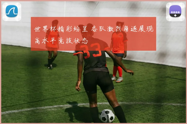 世界杯精彩纷呈 各队激烈角逐展现高水平竞技状态