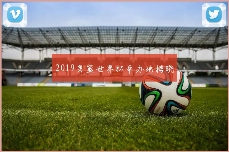 2019男篮世界杯举办地揭晓