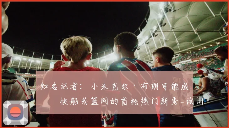 知名记者：小米克尔·布朗可能成为快船或篮网的首轮热门新秀_试训_顺位_得分