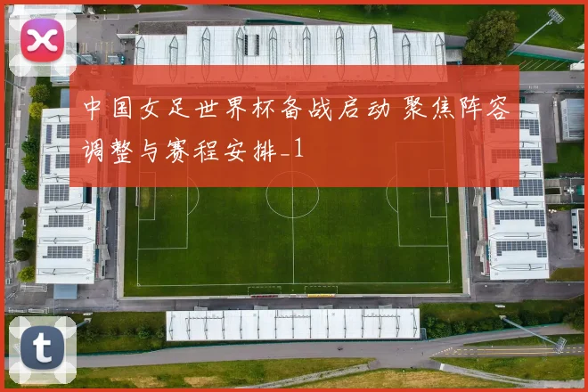 中国女足世界杯备战启动 聚焦阵容调整与赛程安排_1